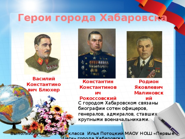 Герои города Хабаровска Памятник авиаторам Дальнего Востока Обелиск доблестным пограничникам Василий Константинович Блюхер Константин Константинович Рокоссовский Родион Яковлевич Малиновский С городом Хабаровском связаны биографии сотен офицеров, генералов, адмиралов, ставших крупными военачальниками. Выполнил ученик 2 «В» класса Илья Потоцкий МАОУ НОШ «Первые шаги» города Хабаровска 