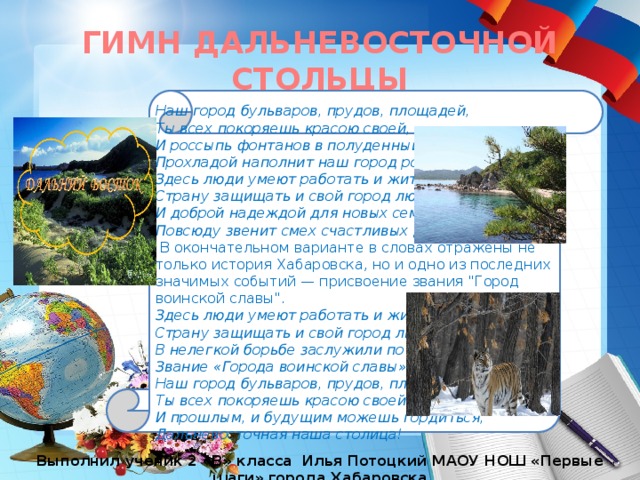 ГИМН ДАЛЬНЕВОСТОЧНОЙ СТОЛЬЦЫ Наш город бульваров, прудов, площадей, Ты всех покоряешь красою своей, И россыпь фонтанов в полуденный зной Прохладой наполнит наш город родной. Здесь люди умеют работать и жить, Страну защищать и свой город любить, И доброй надеждой для новых семей Повсюду звенит смех счастливых детей.  В окончательном варианте в словах отражены не только история Хабаровска, но и одно из последних значимых событий — присвоение звания 