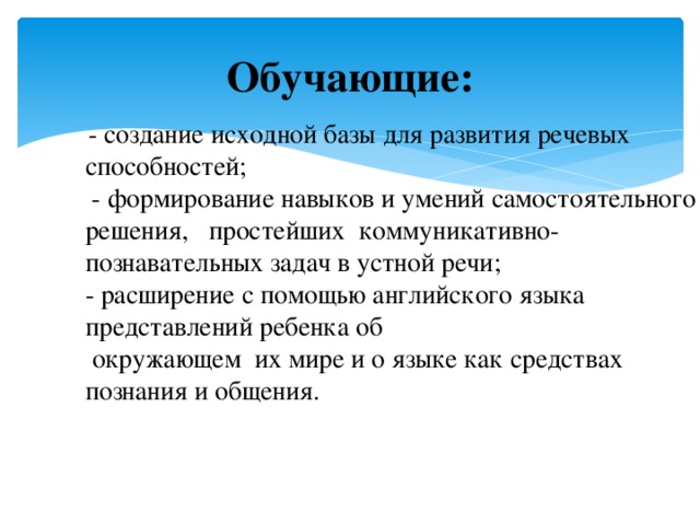 Обучающие:    - создание исходной базы для развития речевых способностей;  - формирование навыков и умений самостоятельного решения, простейших коммуникативно-познавательных задач в устной речи;  - расширение с помощью английского языка представлений ребенка об  окружающем  их мире и о языке как средствах познания и общения.   