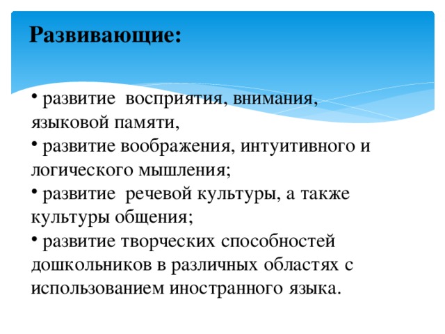  Развивающие:    развитие восприятия, внимания, языковой памяти,  развитие воображения, интуитивного и логического мышления;  развитие  речевой культуры, а также культуры общения;  развитие творческих способностей дошкольников в различных областях с использованием иностранного языка. 