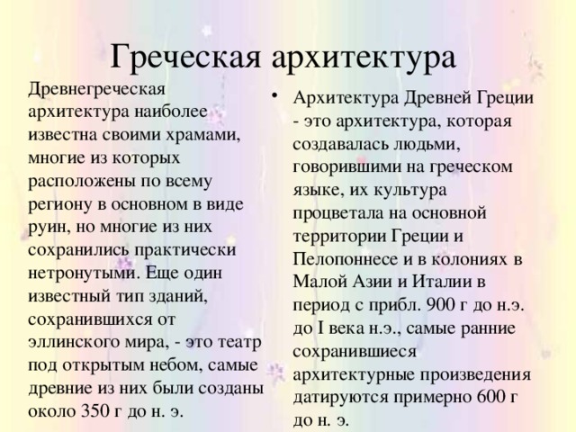 Греческая архитектура Древнегреческая архитектура наиболее известна своими храмами, многие из которых расположены по всему региону в основном в виде руин, но многие из них сохранились практически нетронутыми. Еще один известный тип зданий, сохранившихся от эллинского мира, - это театр под открытым небом, самые древние из них были созданы около 350 г до н. э.  Архитектура Древней Греции - это архитектура, которая создавалась людьми, говорившими на греческом языке, их культура процветала на основной территории Греции и Пелопоннесе и в колониях в Малой Азии и Италии в период с прибл. 900 г до н.э. до I века н.э., самые ранние сохранившиеся архитектурные произведения датируются примерно 600 г до н. э. 