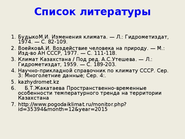 Список литературы   БудыкоМ.И. Изменения климата. — Л.: Гидрометиздат, 1974. — С. 82-109. ВоейковА.И. Воздействие человека на природу. — М.: Изд-во АН СССР, 1977. — С. 111-118. Климат Казахстана / Под ред. А.С.Утешева. — Л.: Гидрометиздат, 1959. — С. 189-203. Научно-прикладной справочник по климату СССР. Сер. 3: Многолетние данные; Сер. 4:. kazhydromet.kz  Б.Т.Жакатаева Пространственно-временные особенности температурного тренда на территории Казахстана http://www.pogodaiklimat.ru/monitor.php?id=35394&month=12&year=2015 