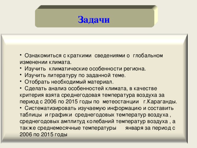 Задачи  Ознакомиться с краткими сведениями о глобальном изменении климата.  Изучить климатические особенности региона.  Изучить литературу по заданной теме.  Отобрать необходимый материал.  Сделать анализ особенностей климата, в качестве критерия взята среднегодовая температура воздуха за период с 2006 по 2015 годы по метеостанции г.Караганды.  Систематизировать изучаемую информацию и составить таблицы и графики среднегодовых температур воздуха , среднегодовых амплитуд колебаний температур воздуха , а также среднемесячные температуры января за период с 2006 по 2015 годы 