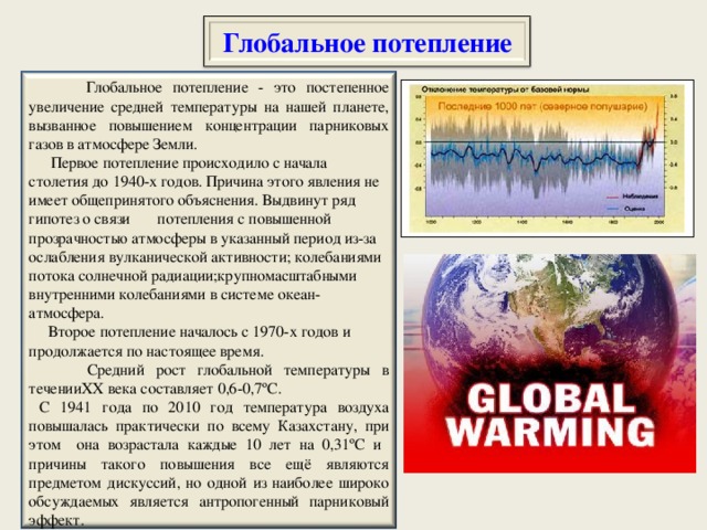 Глобальное потепление  Глобальное потепление - это постепенное увеличение средней температуры на нашей планете, вызванное повышением концентрации парниковых газов в атмосфере Земли.  Первое потепление происходило с начала столетия до 1940-х годов. Причина этого явления не имеет общепринятого объяснения. Выдвинут ряд гипотез о связи потепления с повышенной прозрачностью атмосферы в указанный период из-за ослабления вулканической активности; колебаниями потока солнечной радиации;крупномасштабными внутренними колебаниями в системе океан- атмосфера.  Второе потепление началось с 1970-х годов и продолжается по настоящее время.  Средний рост глобальной температуры в течении XX века составляет 0,6-0,7 º С.  С 1941 года по 2010 год температура воздуха повышалась практически по всему Казахстану, при этом она возрастала каждые 10 лет на 0,31 º С и причины такого повышения все ещё являются предметом дискуссий, но одной из наиболее широко обсуждаемых является антропогенный парниковый эффект.  