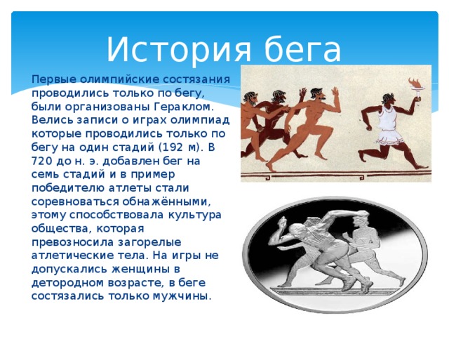 История бега Первые олимпийские состязания проводились только по бегу, были организованы Гераклом. Велись записи о играх олимпиад которые проводились только по бегу на один стадий (192 м). В 720 до н. э. добавлен бег на семь стадий и в пример победителю атлеты стали соревноваться обнажёнными, этому способствовала культура общества, которая превозносила загорелые атлетические тела. На игры не допускались женщины в детородном возрасте, в беге состязались только мужчины. 