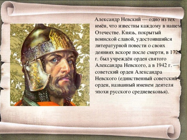  Александр Невский — одно из тех имён, что известны каждому в нашем Отечестве. Князь, покрытый воинской славой, удостоившийся литературной повести о своих деяниях вскоре после смерти, в 1725 г. был учреждён орден святого Александра Невского, а в 1942 г. — советский орден Александра Невского (единственный советский орден, названный именем деятеля эпохи русского средневековья). 