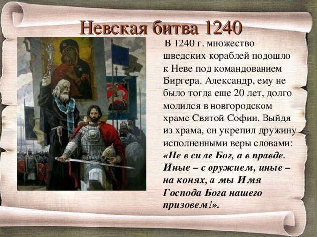 Невская битва 1240    В 1240 г. множество шведских кораблей подошло к Неве под командованием Биргера. Александр, ему не было тогда еще 20 лет, долго молился в новгородском храме Святой Софии. Выйдя из храма, он укрепил дружину исполненными веры словами: «Не в силе Бог, а в правде.  Иные – с оружием, иные – на конях, а мы Имя Господа Бога нашего призовем!».  