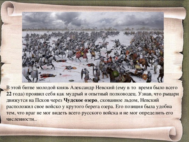 В этой битве молодой князь Александр Невский (ему в то  время было всего 22 года) проявил себя как мудрый и опытный полководец. Узнав, что рыцари движутся на Псков через Чудское озеро , скованное льдом, Невский расположил свое войско у крутого берега озера. Его позиция была удобна тем, что враг не мог видеть всего русского войска и не мог определить его численности.. 