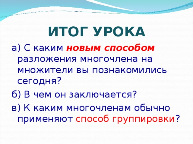 ИТОГ УРОКА а) С каким новым способом разложения многочлена на множители вы познакомились сегодня? б) В чем он заключается? в) К каким многочленам обычно применяют способ группировки ? 