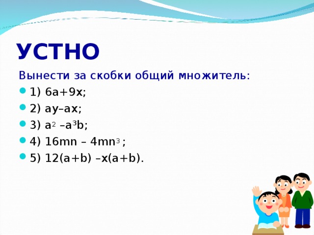 УСТНО Вынести за скобки общий множитель: 1) 6 а +9 х; 2) ay–ax ; 3) a 2 –a³b ; 4) 16 mn – 4mn 3  ; 5) 12(a+b) –x(a+b).  