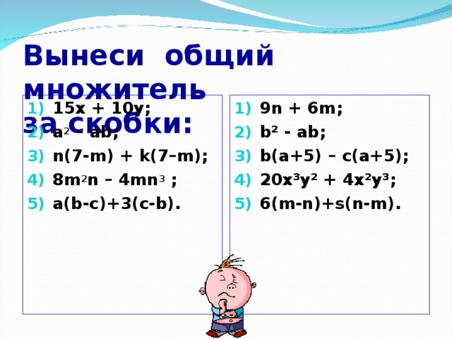 Вынеси общий множитель  за скобки: 1 5х + 10 y ; a 2 –  ab ; n(7-m) + k(7–m); 8m 2 n – 4mn 3 ; a(b-c)+3(c-b). 9n + 6m ; b² - ab; b(a+5) – c(a+5); 20x³y² + 4x²y³; 6(m-n)+s(n-m).     