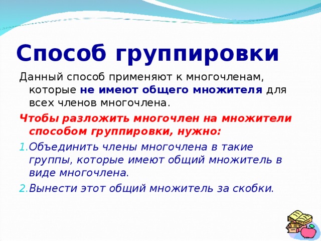 Способ группировки Данный способ применяют к многочленам, которые не имеют общего множителя для всех членов многочлена. Чтобы разложить многочлен на множители способом группировки, нужно: Объединить члены многочлена в такие группы, которые имеют общий множитель в виде многочлена. Вынести этот общий множитель за скобки. 