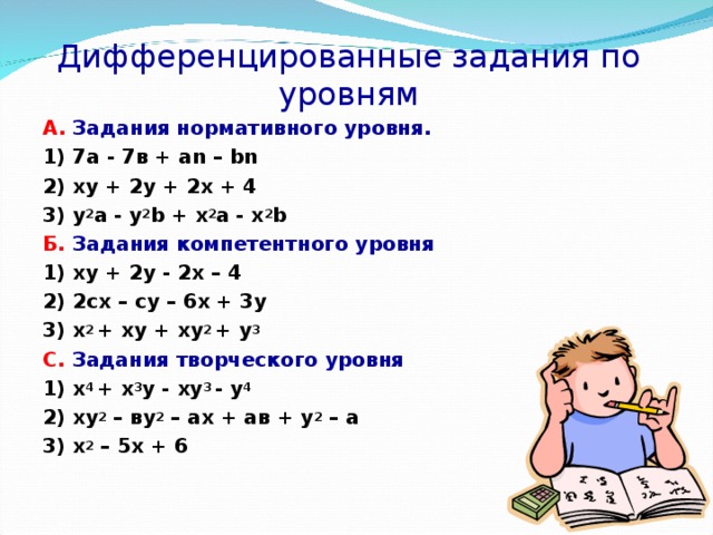 Дифференцированные задания по уровням А. Задания нормативного уровня. 1) 7а - 7в + аn – bn 2) xy  + 2y  +  2x  +  4 3) y 2 a  -  y 2 b  +  x 2 a  - x 2 b Б.  Задания компетентного уровня 1) xy + 2y - 2x – 4 2) 2сх – су – 6х + 3у 3) х 2 + xy + xy 2 + y 3 С. Задания творческого уровня 1) x 4 + x 3 y - xy 3 - y 4 2) ху 2 – ву 2 – ах + ав + у 2 – а 3) х 2 – 5х + 6  