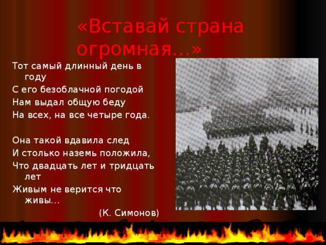 «Вставай страна огромная…» Тот самый длинный день в году С его безоблачной погодой Нам выдал общую беду На всех, на все четыре года. Она такой вдавила след И столько наземь положила, Что двадцать лет и тридцать лет Живым не верится что живы… (К. Симонов)  