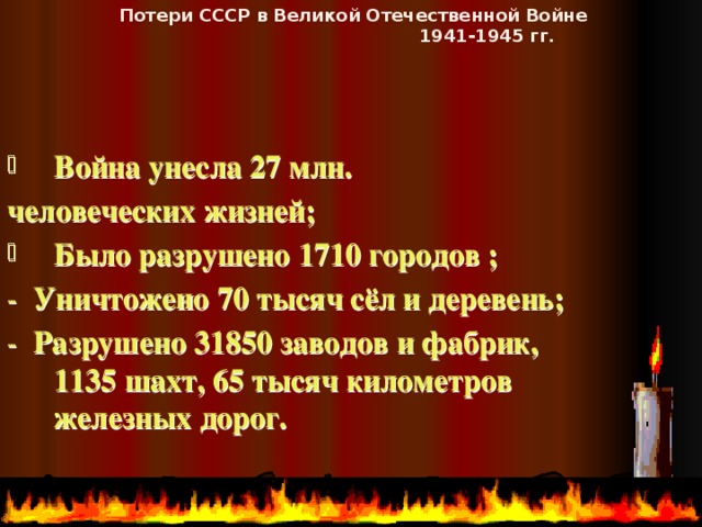 Потери СССР в Великой Отечественной Войне  1941-1945 гг. Война унесла 27 млн. человеческих жизней;  Было разрушено 1710 городов ;  - Уничтожено 70 тысяч сёл и деревень; - Разрушено  31850 заводов и фабрик, 1135 шахт, 65 тысяч километров железных дорог.   