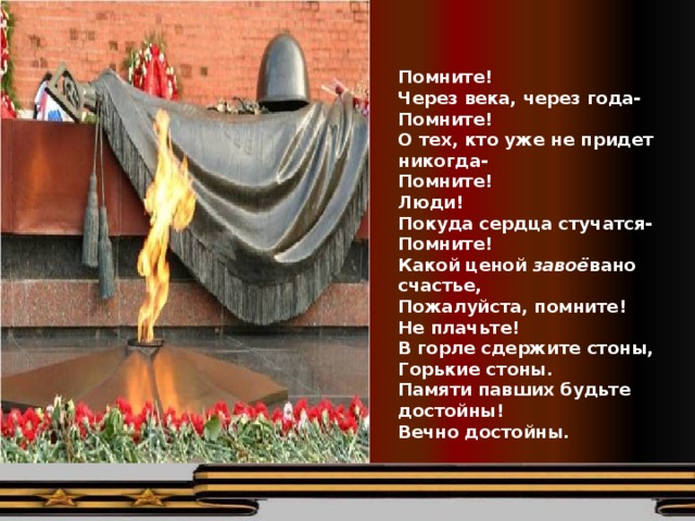    Помните! Через века, через года- Помните! О тех, кто уже не придет никогда- Помните! Люди! Покуда сердца стучатся- Помните! Какой ценой завоё вано счастье, Пожалуйста, помните! Не плачьте! В горле сдержите стоны, Горькие стоны. Памяти павших будьте достойны! Вечно достойны.  Р.Рождественский 