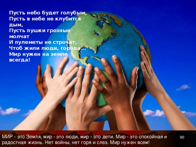 Пусть небо будет голубым,  Пусть в небе не клубится дым,  Пусть пушки грозные молчат  И пулеметы не строчат,  Чтоб жили люди, города...  Мир нужен на земле всегда!   МИР - это Земля, мир - это люди, мир - это дети. Мир - это спокойная и радостная жизнь. Нет войны, нет горя и слез. Мир нужен всем! 