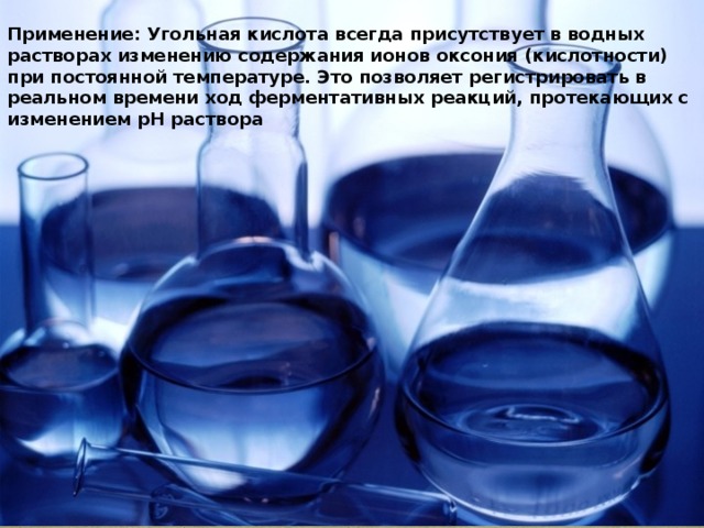 Применение: Угольная кислота всегда присутствует в водных растворах изменению содержания ионов оксония (кислотности) при постоянной температуре. Это позволяет регистрировать в реальном времени ход ферментативных реакций, протекающих с изменением pH раствора 