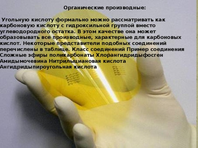  Органические производные:   Угольную кислоту формально можно рассматривать как карбоновую кислоту с гидроксильной группой вместо углеводородного остатка. В этом качестве она может образовывать все производные, характерные для карбоновых кислот. Некоторые представители подобных соединений перечислены в таблице. Класс соединений Пример соединения Сложные эфиры поликарбонаты Хлорангидридыфосген Амидымочевина Нитрилыциановая кислота Ангидридыпироугольная кислота 