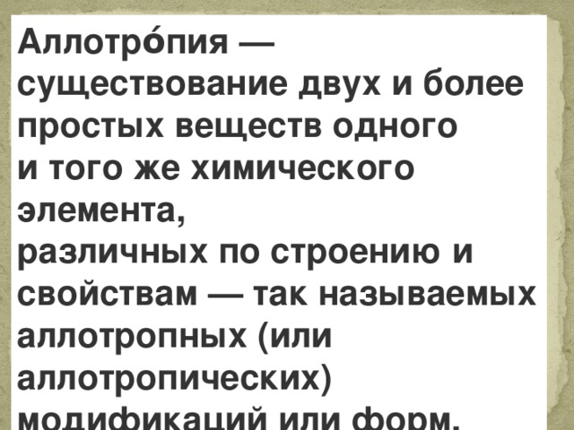 Аллотро́пия — существование двух и более простых веществ одного и того же химического элемента, различных по строению и свойствам — так называемых аллотропных (или аллотропических) модификаций или форм.  
