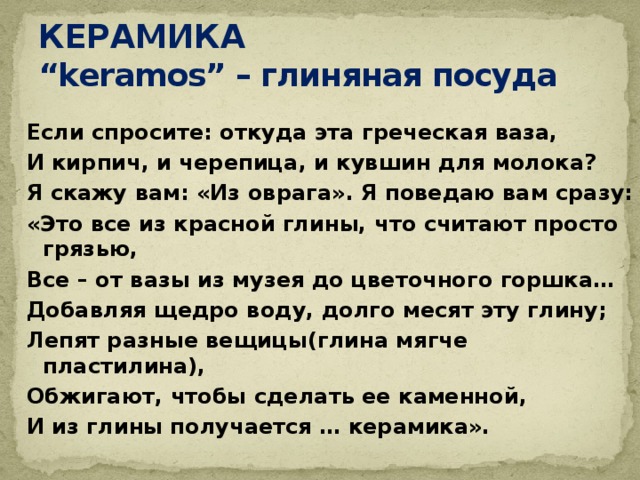 КЕРАМИКА  “keramos” – глиняная посуда Если спросите: откуда эта греческая ваза, И кирпич, и черепица, и кувшин для молока? Я скажу вам: «Из оврага». Я поведаю вам сразу: «Это все из красной глины, что считают просто грязью, Все – от вазы из музея до цветочного горшка… Добавляя щедро воду, долго месят эту глину; Лепят разные вещицы(глина мягче пластилина), Обжигают, чтобы сделать ее каменной, И из глины получается … керамика». 