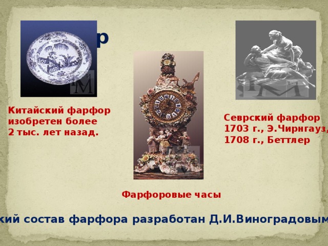 Фарфор Китайский фарфор изобретен более 2 тыс. лет назад. Севрский фарфор 1703 г., Э.Чирнгауз, 1708 г., Беттлер Фарфоровые часы Российский состав фарфора разработан Д.И.Виноградовым в 1746 г. 
