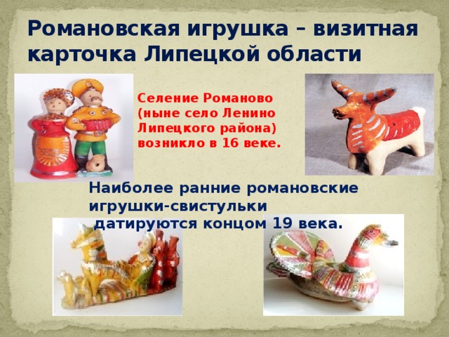 Романовская игрушка – визитная карточка Липецкой области Селение Романово (ныне село Ленино Липецкого района) возникло в 16 веке. Наиболее ранние романовские игрушки-свистульки  датируются концом 19 века. 