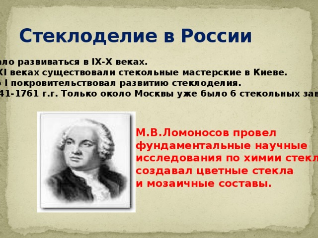 Стеклоделие в России Начало развиваться в IХ-Х веках. В Х-ХI веках существовали стекольные мастерские в Киеве. Петр I покровительствовал развитию стеклоделия. В 1741-1761 г.г. Только около Москвы уже было 6 стекольных заводов. М.В.Ломоносов провел фундаментальные научные исследования по химии стекла, создавал цветные стекла и мозаичные составы. 