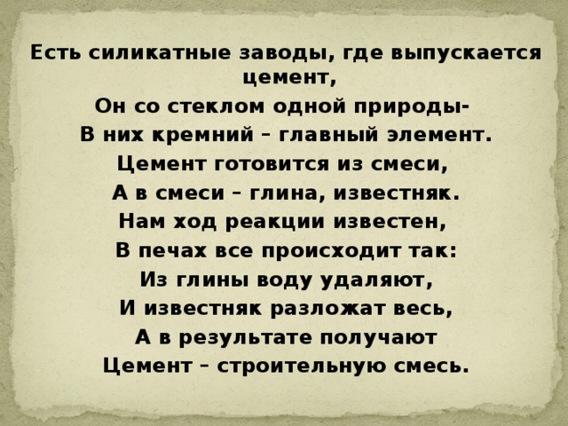 Есть силикатные заводы, где выпускается цемент, Он со стеклом одной природы- В них кремний – главный элемент. Цемент готовится из смеси, А в смеси – глина, известняк. Нам ход реакции известен, В печах все происходит так: Из глины воду удаляют, И известняк разложат весь, А в результате получают Цемент – строительную смесь. 