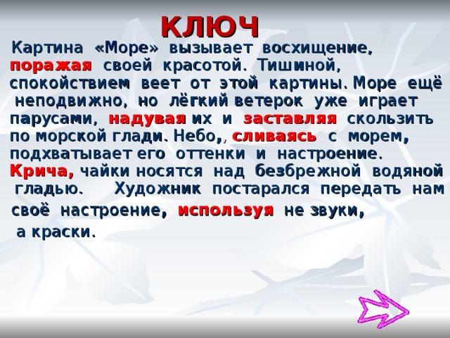 КЛЮЧ  Картина « Море » вызывает восхищение, поражая своей красотой. Тиш и ной, спокойствием веет от этой картины. Море ещё неподвижно, но лё г кий ветерок уже играет п а русами, надувая  их и заставляя  скользить по морской глади. Небо , ,  сливаясь  с морем , подхватывает его оттенки и настроение. Крича, чайки носятся над бе з брежной водяной гладью. Художник постарался передать нам  своё настроение ,  используя  не звуки ,   а краски. 