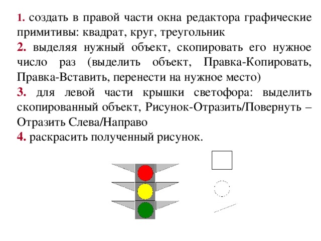 1.  создать в правой части окна редактора графические примитивы: квадрат, круг, треугольник 2. выделяя нужный объект, скопировать его нужное число раз (выделить объект, Правка-Копировать, Правка-Вставить, перенести на нужное место) 3. для левой части крышки светофора: выделить скопированный объект, Рисунок-Отразить/Повернуть – Отразить Слева/Направо 4. раскрасить полученный рисунок. 