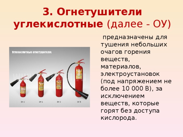 3. Огнетушители углекислотные (далее - ОУ)  предназначены для тушения небольших очагов горения веществ, материалов, электроустановок (под напряжением не более 10 000 В), за исключением веществ, которые горят без доступа кислорода. 