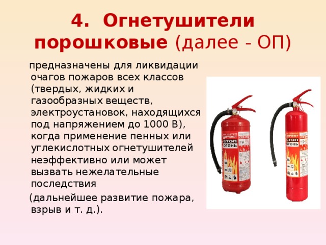4. Огнетушители порошковые (далее - ОП)  предназначены для ликвидации очагов пожаров всех классов (твердых, жидких и газообразных веществ, электроустановок, находящихся под напряжением до 1000 В), когда применение пенных или углекислотных огнетушителей неэффективно или может вызвать нежелательные последствия  (дальнейшее развитие пожара, взрыв и т. д.). 