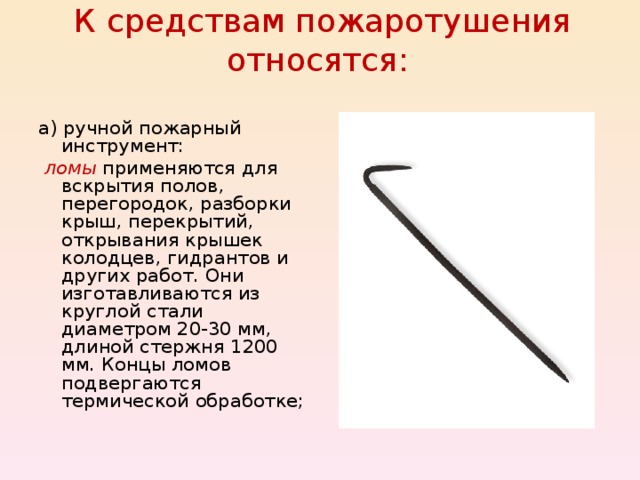 К средствам пожаротушения относятся:   а) ручной пожарный инструмент:  ломы  применяются для вскрытия полов, перегородок, разборки крыш, перекрытий, открывания крышек колодцев, гидрантов и других работ. Они изготавливаются из круглой стали диаметром 20-30 мм, длиной стержня 1200 мм. Концы ломов подвергаются термической обработке; 