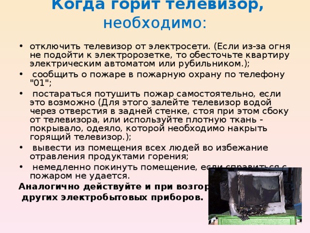  Когда горит телевизор, необходимо:   • отключить телевизор от электросети. (Если из-за огня не подойти к электророзетке, то обесточьте квартиру электрическим автоматом или рубильником.); • сообщить о пожаре в пожарную охрану по телефону 
