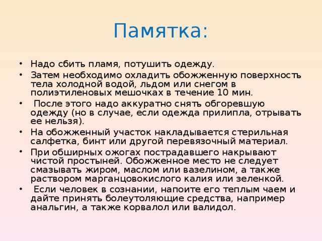 Памятка: Надо сбить пламя, потушить одежду. Затем необходимо охладить обожженную поверхность тела холодной водой, льдом или снегом в полиэтиленовых мешочках в течение 10 мин.  После этого надо аккуратно снять обгоревшую одежду (но в случае, если одежда прилипла, отрывать ее нельзя). На обожженный участок накладывается стерильная салфетка, бинт или другой перевязочный материал. При обширных ожогах пострадавшего накрывают чистой простыней. Обожженное место не следует смазывать жиром, маслом или вазелином, а также раствором марганцовокислого калия или зеленкой.  Если человек в сознании, напоите его теплым чаем и дайте принять болеутоляющие средства, например анальгин, а также корвалол или валидол. 