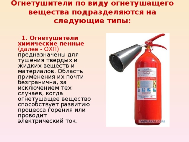 Огнетушители по виду огнетушащего вещества подразделяются на следующие типы:    1. Огнетушители химические пенные (далее - ОХП) предназначены для тушения твердых и жидких веществ и материалов. Область применения их почти безгранична, за исключением тех случаев, когда огнетушащее вещество способствует развитию процесса горения или проводит электрический ток. 