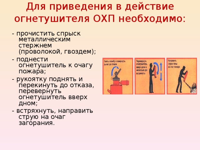 Для приведения в действие огнетушителя ОХП необходимо:   - прочистить спрыск металлическим стержнем (проволокой, гвоздем); - поднести огнетушитель к очагу пожара; - рукоятку поднять и перекинуть до отказа, перевернуть огнетушитель вверх дном; - встряхнуть, направить струю на очаг загорания. 