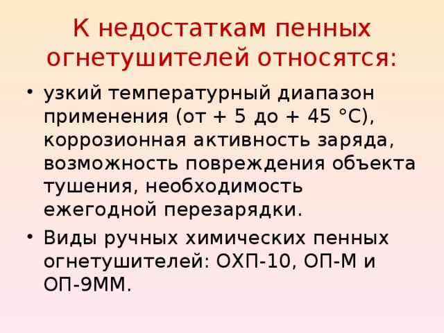 К недостаткам пенных огнетушителей относятся: узкий температурный диапазон применения (от + 5 до + 45 °С), коррозионная активность заряда, возможность повреждения объекта тушения, необходимость ежегодной перезарядки. Виды ручных химических пенных огнетушителей: ОХП-10, ОП-М и ОП-9ММ.  
