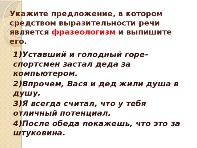     Укажите предложение, в котором средством выразительности речи является фразеологизм и выпишите его.    1)Уставший и голодный горе-спортсмен застал деда за компьютером. 2)Впрочем, Вася и дед жили душа в душу. 3)Я всегда считал, что у тебя отличный потенциал. 4)После обеда покажешь, что это за штуковина.  