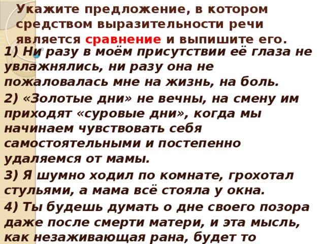    Укажите предложение, в котором средством выразительности речи является сравнение и выпишите его.    1) Ни разу в моём присутствии её глаза не увлажнялись, ни разу она не пожаловалась мне на жизнь, на боль. 2) «Золотые дни» не вечны, на смену им приходят «суровые дни», когда мы начинаем чувствовать себя самостоятельными и постепенно удаляемся от мамы. 3) Я шумно ходил по комнате, грохотал стульями, а мама всё стояла у окна. 4) Ты будешь думать о дне своего позора даже после смерти матери, и эта мысль, как незаживающая рана, будет то затихать, то пробуждаться.  
