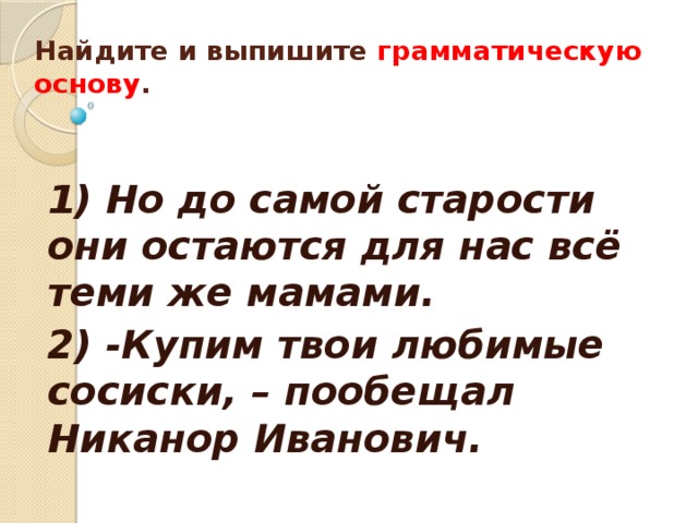  Найдите и выпишите грамматическую основу .    1) Но до самой старости они остаются для нас всё теми же мамами. 2) -Купим твои любимые сосиски, – пообещал Никанор Иванович.  