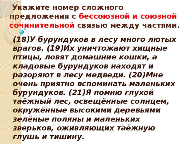   Укажите номер сложного предложения с бессоюзной и союзной сочинительной связью между частями.    (18)У бурундуков в лесу много лютых врагов. (19)Их уничтожают хищные птицы, ловят домашние кошки, а кладовые бурундуков находят и разоряют в лесу медведи. (20)Мне очень приятно вспоминать маленьких бурундуков. (21)Я помню глухой таёжный лес, освещённые солнцем, окружённые высокими деревьями зелёные поляны и маленьких зверьков, оживляющих таёжную глушь и тишину.  