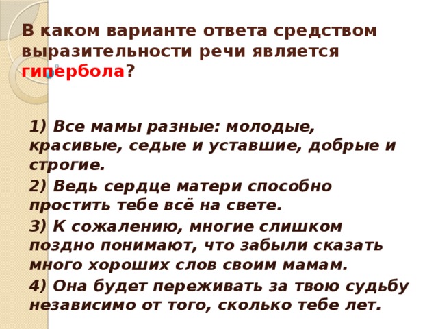 В каком варианте ответа средством выразительности речи является гипербола ?     1) Все мамы разные: молодые, красивые, седые и уставшие, добрые и строгие. 2) Ведь сердце матери способно простить тебе всё на свете. 3) К сожалению, многие слишком поздно понимают, что забыли сказать много хороших слов своим мамам. 4) Она будет переживать за твою судьбу независимо от того, сколько тебе лет.  