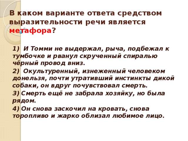 В каком варианте ответа средством выразительности речи является метафора ?      1) И Томми не выдержал, рыча, подбежал к тумбочке и рванул скрученный спиралью чёрный провод вниз. 2) Окультуренный, изнеженный человеком донельзя, почти утративший инстинкты дикой собаки, он вдруг почувствовал смерть. 3) Смерть ещё не забрала хозяйку, но была рядом. 4) Он снова заскочил на кровать, снова торопливо и жарко облизал любимое лицо.  