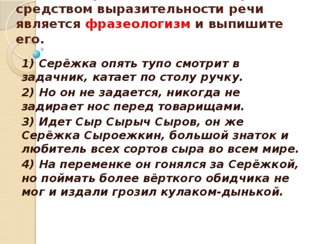    Укажите предложение, в котором средством выразительности речи является фразеологизм и выпишите его.    1) Серёжка опять тупо смотрит в задачник, катает по столу ручку. 2) Но он не задается, никогда не задирает нос перед товарищами. 3) Идет Сыр Сырыч Сыров, он же Серёжка Сыроежкин, большой знаток и любитель всех сортов сыра во всем мире. 4) На переменке он гонялся за Серёжкой, но поймать более вёрткого обидчика не мог и издали грозил кулаком-дынькой. 