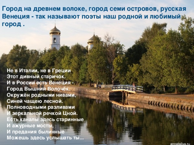Город на древнем волоке, город семи островов, русская Венеция - так называют поэты наш родной и любимый город . Не в Италии, не в Греции  Этот дивный старичок.  И в России есть Венеция -  Город Вышний Волочёк.  Окружён родными нивами,  Синей чащею лесной.  Полноводными разливами  И зеркальной речкой Цной.  Есть каналы здесь старинные  И ажурные мосты,  И предания былинные  Можешь здесь услышать ты... 