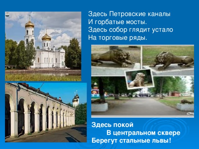 Здесь Петровские каналы И горбатые мосты.  Здесь собор глядит устало На торговые ряды.   Здесь покой В центральном сквере Берегут стальные львы! 