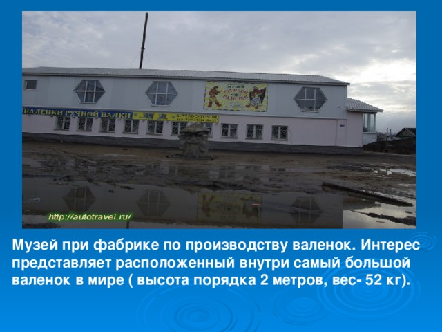 Музей при фабрике по производству валенок. Интерес представляет расположенный внутри самый большой валенок в мире ( высота порядка 2 метров, вес- 52 кг). 