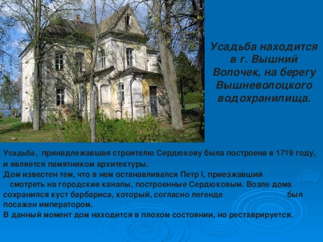 Усадьба находится в г. Вышний Волочек, на берегу Вышневолоцкого водохранилища.   Усадьба , принадлежавшая строителю Сердюкову была построена в 1719 году, и является памятником архитектуры. Дом известен тем, что в нем останавливался Петр I, приезжавший смотреть на городские каналы, построенные Сердюковым. Возле дома сохранился куст барбариса, который, согласно легенде был посажен императором. В данный момент дом находится в плохом состоянии, но реставрируется.  